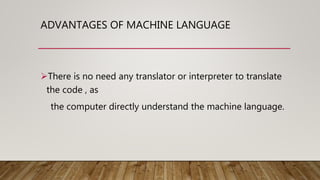 ADVANTAGES OF MACHINE LANGUAGE
There is no need any translator or interpreter to translate
the code , as
the computer directly understand the machine language.
 