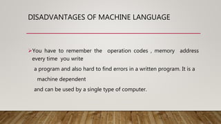 DISADVANTAGES OF MACHINE LANGUAGE
You have to remember the operation codes , memory address
every time you write
a program and also hard to find errors in a written program. It is a
machine dependent
and can be used by a single type of computer.
 
