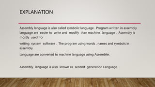 EXPLANATION
Assembly language is also called symbolic language . Program written in assembly
language are easier to write and modify than machine language . Assembly is
mostly used for
writing system software . The program using words , names and symbols in
assembly
Language are converted to machine language using Assembler.
Assembly language is also known as second generation Language.
 