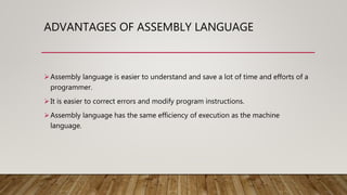 ADVANTAGES OF ASSEMBLY LANGUAGE
Assembly language is easier to understand and save a lot of time and efforts of a
programmer.
It is easier to correct errors and modify program instructions.
Assembly language has the same efficiency of execution as the machine
language.
 
