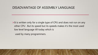 DISADVANTAGE OF ASSEMBLY LANGUAGE
It is written only for a single type of CPU and does not run on any
other CPU . But its speed but its speeds makes it’s the most used
low level language till today which is
used by many programmers.
 