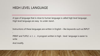 HIGH LEVEL LANGUAGE
A type of language that is close to human language is called high level language .
High level language are easy to under stand .
Instructions of these languages are written in English – like keywords such as INPUT
,
PRINT and TUPLE e .t . c . A program written in high - level language is easier to
write
And modify.
 