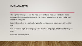 EXPLANATION
The high level language are the most used and also most used and also more
considered programming language that helps a programmer to read , write and
maintain . They are
Less independent to a particular type of a computer and also require a translator
that
Can converted high level language into machine language . The translator may be
used
Compiler and interpreter .
 