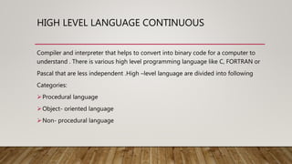 HIGH LEVEL LANGUAGE CONTINUOUS
Compiler and interpreter that helps to convert into binary code for a computer to
understand . There is various high level programming language like C, FORTRAN or
Pascal that are less independent .High –level language are divided into following
Categories:
Procedural language
Object- oriented language
Non- procedural language
 