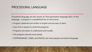 PROCEDURAL LANGUAGE
Procedural language are also known as Third generation language (3GL). In this
language , a program is a predefined set of instructions .
Program statement are similar to English and are easy to learn.
Less time is require to write the programs .
Programs are easier to understand and modify.
The program execute more slowly.
FORTRAN,BASIC, COBAL and PASCAL are most popular procedural language.
 