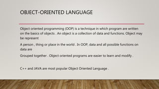 OBJECT-ORIENTED LANGUAGE
Object oriented programming (OOP) is a technique in which program are written
on the basics of objects . An object is a collection of data and functions. Object may
be represent
A person , thing or place in the world . In OOP, data and all possible functions on
data are
Grouped together . Object oriented programs are easier to learn and modify .
C++ and JAVA are most popular Object Oriented Language .
 