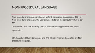 NON-PROCEDURAL LANGUAGE
Non-procedural languages are known as forth generation languages or 4GL . In
Non-procedural languages, the user only needs to tell the computer “what to do”
not
“how to do” . 4GL are normally used in the data base applications and report
generation.
SQL (Structured Query Language) and RPG (Report Program Generator) are Non-
procedural language.
 