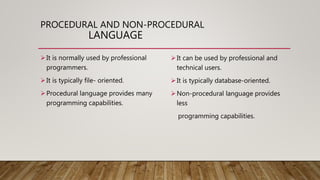 PROCEDURAL AND NON-PROCEDURAL
LANGUAGE
It is normally used by professional
programmers.
It is typically file- oriented.
Procedural language provides many
programming capabilities.
It can be used by professional and
technical users.
It is typically database-oriented.
Non-procedural language provides
less
programming capabilities.
 