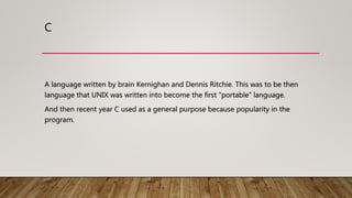 C
A language written by brain Kernighan and Dennis Ritchie. This was to be then
language that UNIX was written into become the first “portable” language.
And then recent year C used as a general purpose because popularity in the
program.
 