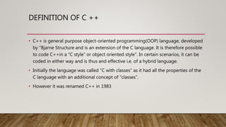 DEFINITION OF C ++
• C++ is general purpose object-oriented programming(OOP) language, developed
by “Bjarne Structure and is an extension of the C language. It is therefore possible
to code C++in a “C style” or object oriented style”. In certain scenarios, it can be
coded in either way and is thus and effective i.e. of a hybrid language.
• Initially the language was called “C with classes” as it had all the properties of the
C language with an additional concept of “classes”.
• However it was renamed C++ in 1983
 