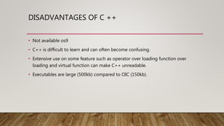DISADVANTAGES OF C ++
• Not available os9
• C++ is difficult to learn and can often become confusing.
• Extensive use on some feature such as operator over loading function over
loading and virtual function can make C++ unreadable.
• Executables are large (500kb) compared to OIC (150kb).
 