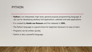 PYTHON
• Python is an interpreted, high-level, general purpose programming language. It
can use for developing desktop GUI applications, websites and web applications.
• It is created by Guido van Rossum and first released in 1991.
• The Python language is a good choice for beginners because it is easy to learn.
• Programs can be written quickly.
• Python is also a powerful language.
 