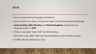 JAVA
Java is a programming language and platform.
Java is a high level, rebuts, secured and object-oriented programming language.
James Gosling, Mike Sheridan and Patrick Naughton initiated the Java
language project in 1991.
Firstly, it was called “Green Talk” by James Gosling.
After that, it was called “OAK” and was developed as a part of Green project.
In 1995, Oak was renamed as “Java”.
 