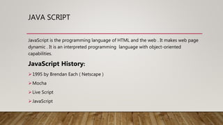 JAVA SCRIPT
JavaScript is the programming language of HTML and the web . It makes web page
dynamic . It is an interpreted programming language with object-oriented
capabilities.
JavaScript History:
1995 by Brendan Each ( Netscape )
Mocha
Live Script
JavaScript
 
