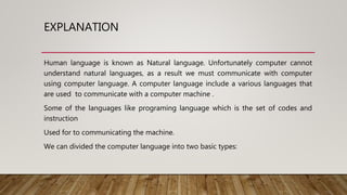 EXPLANATION
Human language is known as Natural language. Unfortunately computer cannot
understand natural languages, as a result we must communicate with computer
using computer language. A computer language include a various languages that
are used to communicate with a computer machine .
Some of the languages like programing language which is the set of codes and
instruction
Used for to communicating the machine.
We can divided the computer language into two basic types:
 