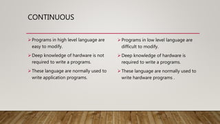 CONTINUOUS
Programs in high level language are
easy to modify.
Deep knowledge of hardware is not
required to write a programs.
These language are normally used to
write application programs.
Programs in low level language are
difficult to modify.
Deep knowledge of hardware is
required to write a programs.
These language are normally used to
write hardware programs .
 