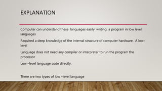 EXPLANATION
Computer can understand these languages easily .writing a program in low level
languages
Required a deep knowledge of the internal structure of computer hardware . A low-
level
Language does not need any compiler or interpreter to run the program the
processor
Low –level language code directly.
There are two types of low –level language
 