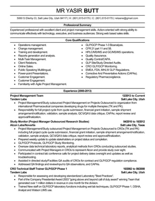 MR YASIR BUTT
5060 S Ellerby Ct, Salt Lake City, Utah 84117 | H: (801) 815-0170 | C: (801) 815-0170 | retaane@gmail.com

Professional Summary
Experienced professional with excellent client and project management skills. Action-oriented with strong ability to
communicate effectively with technology, executive, and business audiences. Strong web based sales skills.
Core Qualifications
Operations management.
Change management.
Training and development.
Reports generation and analysis.
Multi-Task Management.
Client Relations.
Online Sales.
Public Speaking Multilingual.
Power-point Presentations.
Customer Engagement.
Customer Engagement.
Familiarity with Agile Project Management.

GLP/GCP Phase 1-3 Bioanalysis.
CFR 21 part 11 and 58.
HPLC/MS/MS and GC/MS/MS operations.
Quality Assurance.
Quality Control/CAPA.
GLP Site/Study Directed Audits.
CRO GLP/GCP Monitoring.
EMEA, FDA, MHLW GLP Regulations.
Corrective And Preventative Actions (CAPAs).
Regulatory Pharmacovigilance.

Experience (2000-2013)
Project Management Team
12/2013 to Current
Tandem Labs
Salt Lake City, Utah
Project Management/Study outsourced Project Management on Projects Outsourced to organization from
international Pharmaceutical companies developing drugs for multiple therapies (TK and PK).
Responsibility for full project cycle from quote submission, financial grant initiation, sample shipment
arrangement/notification, validation, sample analysis, QC'd/QA'd data critique, CAPAs, report review and
approval/finalization.
Study Monitor (Project Manager Outsourced Research Studies)
04/2010 to 10/2012
Alcon Labs/Novartis
Salt Lake City, Texas
Project Management/Study outsourced Project Management on Projects Outsourced to CROs (TK and PK)
including full project cycle quote submission, financial grant initiation, sample shipment arrangement/notification,
validation, sample analysis, QC'd/QA'd data critique, report review and approval/finalization.
Prepared weekly update to update stakeholders on project status and completion.
GLP/GCP Protocols, GLP/GCP Study Monitoring.
Oversaw data technical laboratory reports, analytical methods from CROs conducting outsourced studies.
Communicated with Project Managers in CROs to represent Alcon and provide study over sight.
Participated in contract lab conference calls for project delivery dates oversight and updates as well as
troubleshooting.
Assisted in directed study/Facilities QA audits of CROs for contract and GLP/GCP regulation compliance.
Addressed QA findings and review/input to QA observations, and CAPAs.
CRO Technical Staff Trainer GLP/GCP Phase 1
10/2002 to 08/2008
Tandem Labs
Salt Lake City, Utah
Responsible for assessing and developing standardized Laboratory "Best Practices".
Part of the Company Presidential Award 2003 "going above and beyond call of duty award" winning Team that
generated over 1 million dollars in revenue in one month for the division.
Trained New staff on GLP/GCP laboratory functions including wet lab techniques, GLP/GCP Phase 1, OSHA,
Analyst and Watson LIMS use.

 