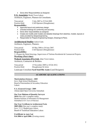 • Done other Responsibilities as Assigned.
U.S. Associates Model Town Lahore.
Architects, Engineers, Planners & Consultants.
Time period 5 July 2007 to 25 Feb.2009.
Position Held: CAD Operator (Draughtsman)
Responsibility:
• Approved layout and preliminary design.
• Checked drawings for conformity and accuracy.
• Done other responsibilities as assigned.
• Create and modify solid models and detailed drawings from sketches, models, layouts or
notes provided by design/engineering.
• Responsible for Prepare Engineering Designs, Drawings & Plans.
Architectural Studios Lahore Cantt.
Architects, Engineers, Planners.
Time period 05 May 2006 to 30 June 2007.
Position Held: CAD Operator (Draughtsman)
Responsibility:
1:-Prepare the Detail drawings, Supervision of Various Residential & Commercial Projects.
Working (Part time)
Waheed Associates (Pvt.) Ltd. Johar Town Lahore.
Architects, Contractors & Builders.
Time period 15 November 2009 to 10 Feb 2012.
Position Held: Draughtsman/3d Artist
Landscape Consultant Syed Saad Bin Azam (Land Designers)
ACADEMIC QUALIFICATIONS
Matriculation (Science) – 2005
Govt. High School Sheikhupura
Board of Intermediate & Secondary Education
Lahore.
F.A. (General Group) - 2009
Allama Iqbal Open University Islamabad.
One Year Diploma of Quantity Surveyor
2010 (One year’s complete study)
Modern Institute of Informatics & Management
Islamabad (S D C Govt.of Pakistan)
One Year Certificate in Architectural Tech.
2005-2006 (One year’s complete study)
Govt. T.T.I. Mughal pura Lahore.
Board of Technical Education Lahore
Certificate in Auto Cad
Feb 2006 to April 2006. (Evening course)
2
 