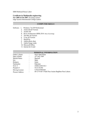 SBM Multicad House Lahor
Certificate in Multimedia engineering
Nov 2006 to Feb 2007. (Evening course)
Edge System International College Lahore.
COMPUTER SKILLS
Software: 1. Windows 7 & XP Professional
2. AutoCAD all Version
3. ArchiCAD
4. Revit Architecture (BIM) 2014. Basic Knowledge
5. 3ds Max all Version
6. V-ray all Version
7. SketchUp
8. Adobe photo shop
9. Adobe Image ready
10. Microsoft Office
11. Internet & E-mail
PERSONAL INFORMATION
Father’s Name
Date of Birth
Marital Status
Sex
Religion
Nationality
N.I.C #
Passport #
Driving License
Present Address
: Nasir Iqbal Khan
: 19th
July 1989
: Married
: Male
: Islam
: Pakistani
: 35404-2249130-3
: YU4 101302
: UAE & Pakistan
: H# 27/4 St# 5 Nabi Pura Araian Baghban Pura Lahore.
3
 