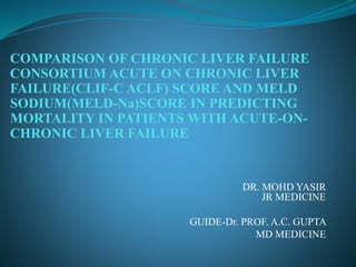 DR. MOHD YASIR
JR MEDICINE
GUIDE-Dr. PROF. A.C. GUPTA
MD MEDICINE
COMPARISON OF CHRONIC LIVER FAILURE
CONSORTIUM ACUTE ON CHRONIC LIVER
FAILURE(CLIF-C ACLF) SCORE AND MELD
SODIUM(MELD-Na)SCORE IN PREDICTING
MORTALITY IN PATIENTS WITH ACUTE-ON-
CHRONIC LIVER FAILURE
 