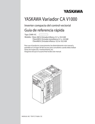 Guía de referencia rápida
YASKAWA Variador CA V1000
Inverter compacta del control vectorial
Modelo: Clase 200 V, Entrada trifásica: 0.1 a 18.5 kW
Clase200 V, Entrada monofásica: 0.1 a 4.0 kW
Clase400 V, Entrada trifásica: 0.2 to 18.5 kW
MANUAL NO. TOSP C710606 15E
Tipo: CIMR-VC
Para usar el producto correctamente, lea detenidamente este manual y
guárdelo en un lugar de fácil acceso para consultarlo cuando deba realizar
tareas de inspección, mantenimiento, etc.
Asegúrese de que el usuario final recibe este manual.
1
2
3
4
5
6
7
8
 