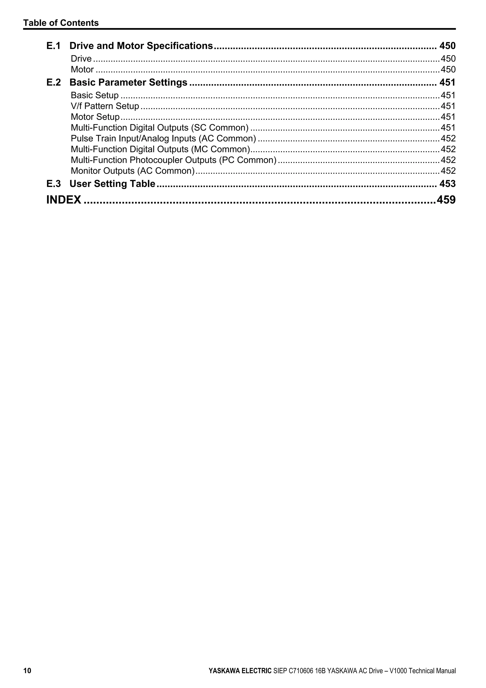 E.1 Drive and Motor Specifications.................................................................................. 450
Drive...........................................................................................................................................450
Motor ..........................................................................................................................................450
E.2 Basic Parameter Settings ........................................................................................... 451
Basic Setup ................................................................................................................................451
V/f Pattern Setup........................................................................................................................451
Motor Setup................................................................................................................................451
Multi-Function Digital Outputs (SC Common) ............................................................................451
Pulse Train Input/Analog Inputs (AC Common) .........................................................................452
Multi-Function Digital Outputs (MC Common)............................................................................452
Multi-Function Photocoupler Outputs (PC Common).................................................................452
Monitor Outputs (AC Common)..................................................................................................452
E.3 User Setting Table....................................................................................................... 453
INDEX ...............................................................................................................459
Table of Contents
10 YASKAWA ELECTRIC SIEP C710606 16B YASKAWA AC Drive – V1000 Technical Manual
 