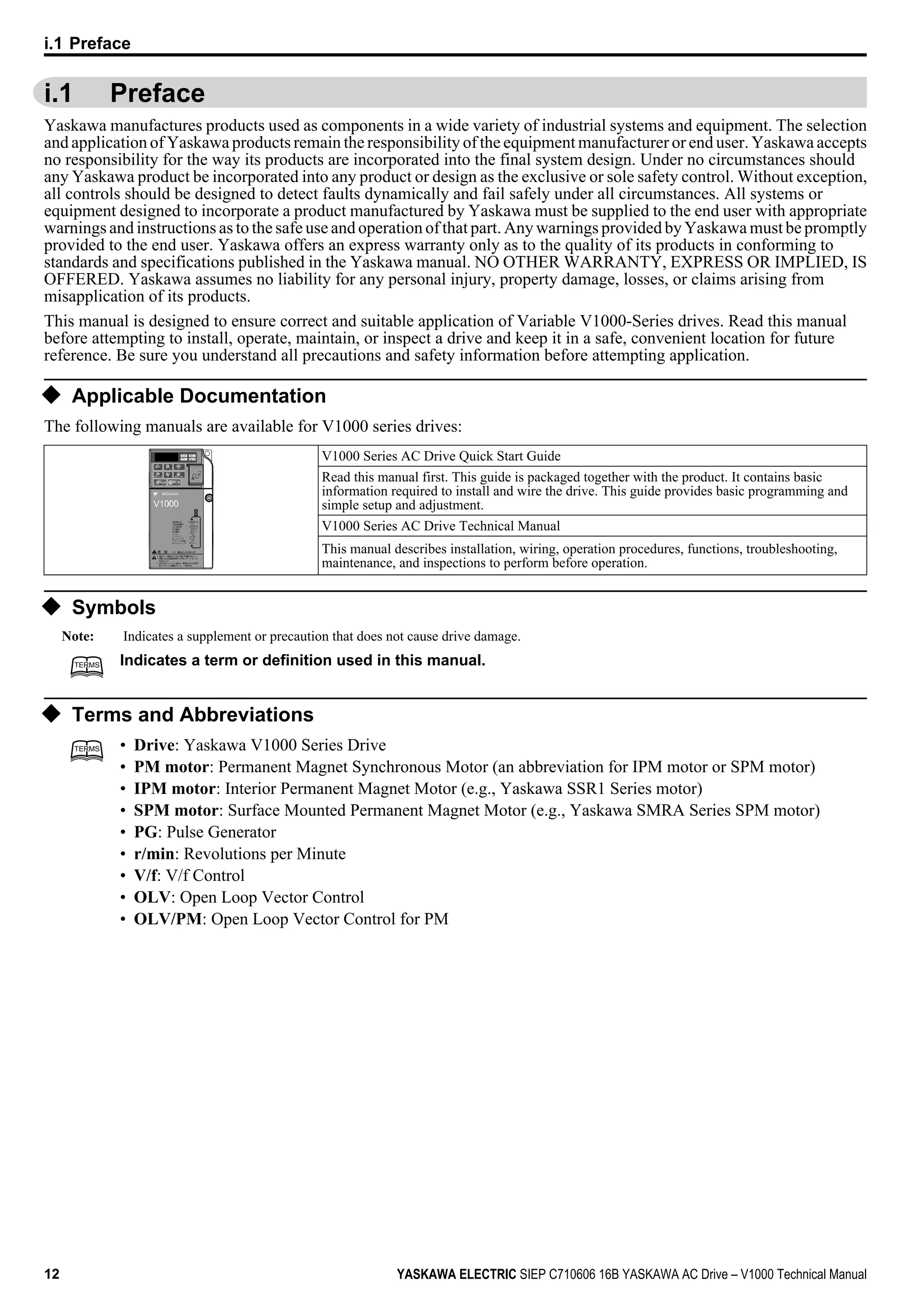 i.1 Preface
Yaskawa manufactures products used as components in a wide variety of industrial systems and equipment. The selection
and application of Yaskawa products remain the responsibility of the equipment manufacturer or end user. Yaskawa accepts
no responsibility for the way its products are incorporated into the final system design. Under no circumstances should
any Yaskawa product be incorporated into any product or design as the exclusive or sole safety control. Without exception,
all controls should be designed to detect faults dynamically and fail safely under all circumstances. All systems or
equipment designed to incorporate a product manufactured by Yaskawa must be supplied to the end user with appropriate
warnings and instructions as to the safe use and operation of that part. Any warnings provided by Yaskawa must be promptly
provided to the end user. Yaskawa offers an express warranty only as to the quality of its products in conforming to
standards and specifications published in the Yaskawa manual. NO OTHER WARRANTY, EXPRESS OR IMPLIED, IS
OFFERED. Yaskawa assumes no liability for any personal injury, property damage, losses, or claims arising from
misapplication of its products.
This manual is designed to ensure correct and suitable application of Variable V1000-Series drives. Read this manual
before attempting to install, operate, maintain, or inspect a drive and keep it in a safe, convenient location for future
reference. Be sure you understand all precautions and safety information before attempting application.
u Applicable Documentation
The following manuals are available for V1000 series drives:
V1000 Series AC Drive Quick Start Guide
Read this manual first. This guide is packaged together with the product. It contains basic
information required to install and wire the drive. This guide provides basic programming and
simple setup and adjustment.
V1000 Series AC Drive Technical Manual
This manual describes installation, wiring, operation procedures, functions, troubleshooting,
maintenance, and inspections to perform before operation.
u Symbols
Note: Indicates a supplement or precaution that does not cause drive damage.
TERMSTERMS Indicates a term or definition used in this manual.
u Terms and Abbreviations
TERMSTERMS • Drive: Yaskawa V1000 Series Drive
• PM motor: Permanent Magnet Synchronous Motor (an abbreviation for IPM motor or SPM motor)
• IPM motor: Interior Permanent Magnet Motor (e.g., Yaskawa SSR1 Series motor)
• SPM motor: Surface Mounted Permanent Magnet Motor (e.g., Yaskawa SMRA Series SPM motor)
• PG: Pulse Generator
• r/min: Revolutions per Minute
• V/f: V/f Control
• OLV: Open Loop Vector Control
• OLV/PM: Open Loop Vector Control for PM
i.1 Preface
12 YASKAWA ELECTRIC SIEP C710606 16B YASKAWA AC Drive – V1000 Technical Manual
 