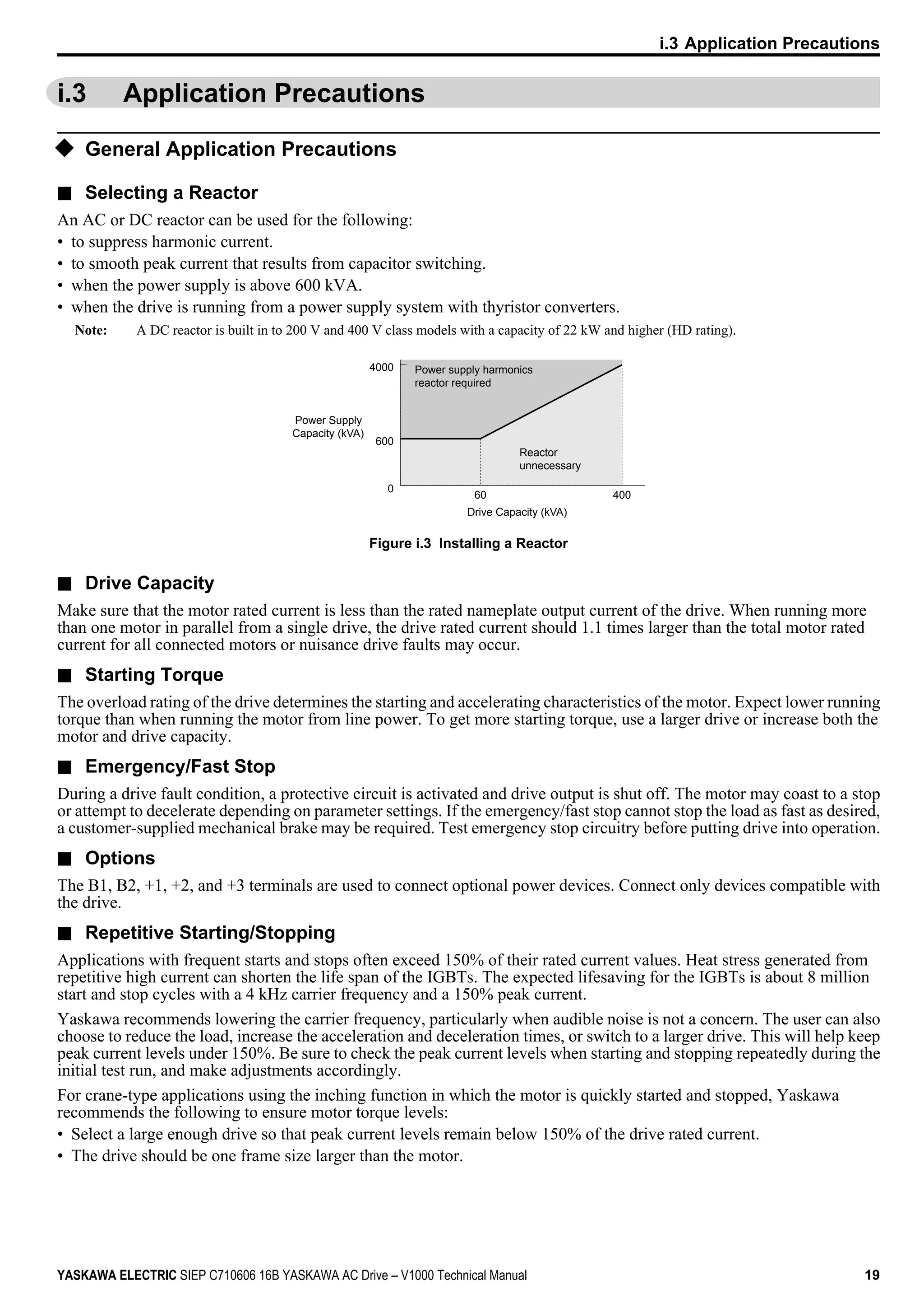 i.3 Application Precautions
u General Application Precautions
n Selecting a Reactor
An AC or DC reactor can be used for the following:
• to suppress harmonic current.
• to smooth peak current that results from capacitor switching.
• when the power supply is above 600 kVA.
• when the drive is running from a power supply system with thyristor converters.
Note: A DC reactor is built in to 200 V and 400 V class models with a capacity of 22 kW and higher (HD rating).
4000
600
0
60 400
Drive Capacity (kVA)
Power Supply
Capacity (kVA)
Power supply harmonics
reactor required
Reactor
unnecessary
Figure i.3 Installing a Reactor
n Drive Capacity
Make sure that the motor rated current is less than the rated nameplate output current of the drive. When running more
than one motor in parallel from a single drive, the drive rated current should 1.1 times larger than the total motor rated
current for all connected motors or nuisance drive faults may occur.
n Starting Torque
The overload rating of the drive determines the starting and accelerating characteristics of the motor. Expect lower running
torque than when running the motor from line power. To get more starting torque, use a larger drive or increase both the
motor and drive capacity.
n Emergency/Fast Stop
During a drive fault condition, a protective circuit is activated and drive output is shut off. The motor may coast to a stop
or attempt to decelerate depending on parameter settings. If the emergency/fast stop cannot stop the load as fast as desired,
a customer-supplied mechanical brake may be required. Test emergency stop circuitry before putting drive into operation.
n Options
The B1, B2, +1, +2, and +3 terminals are used to connect optional power devices. Connect only devices compatible with
the drive.
n Repetitive Starting/Stopping
Applications with frequent starts and stops often exceed 150% of their rated current values. Heat stress generated from
repetitive high current can shorten the life span of the IGBTs. The expected lifesaving for the IGBTs is about 8 million
start and stop cycles with a 4 kHz carrier frequency and a 150% peak current.
Yaskawa recommends lowering the carrier frequency, particularly when audible noise is not a concern. The user can also
choose to reduce the load, increase the acceleration and deceleration times, or switch to a larger drive. This will help keep
peak current levels under 150%. Be sure to check the peak current levels when starting and stopping repeatedly during the
initial test run, and make adjustments accordingly.
For crane-type applications using the inching function in which the motor is quickly started and stopped, Yaskawa
recommends the following to ensure motor torque levels:
• Select a large enough drive so that peak current levels remain below 150% of the drive rated current.
• The drive should be one frame size larger than the motor.
i.3 Application Precautions
YASKAWA ELECTRIC SIEP C710606 16B YASKAWA AC Drive – V1000 Technical Manual 19
 
