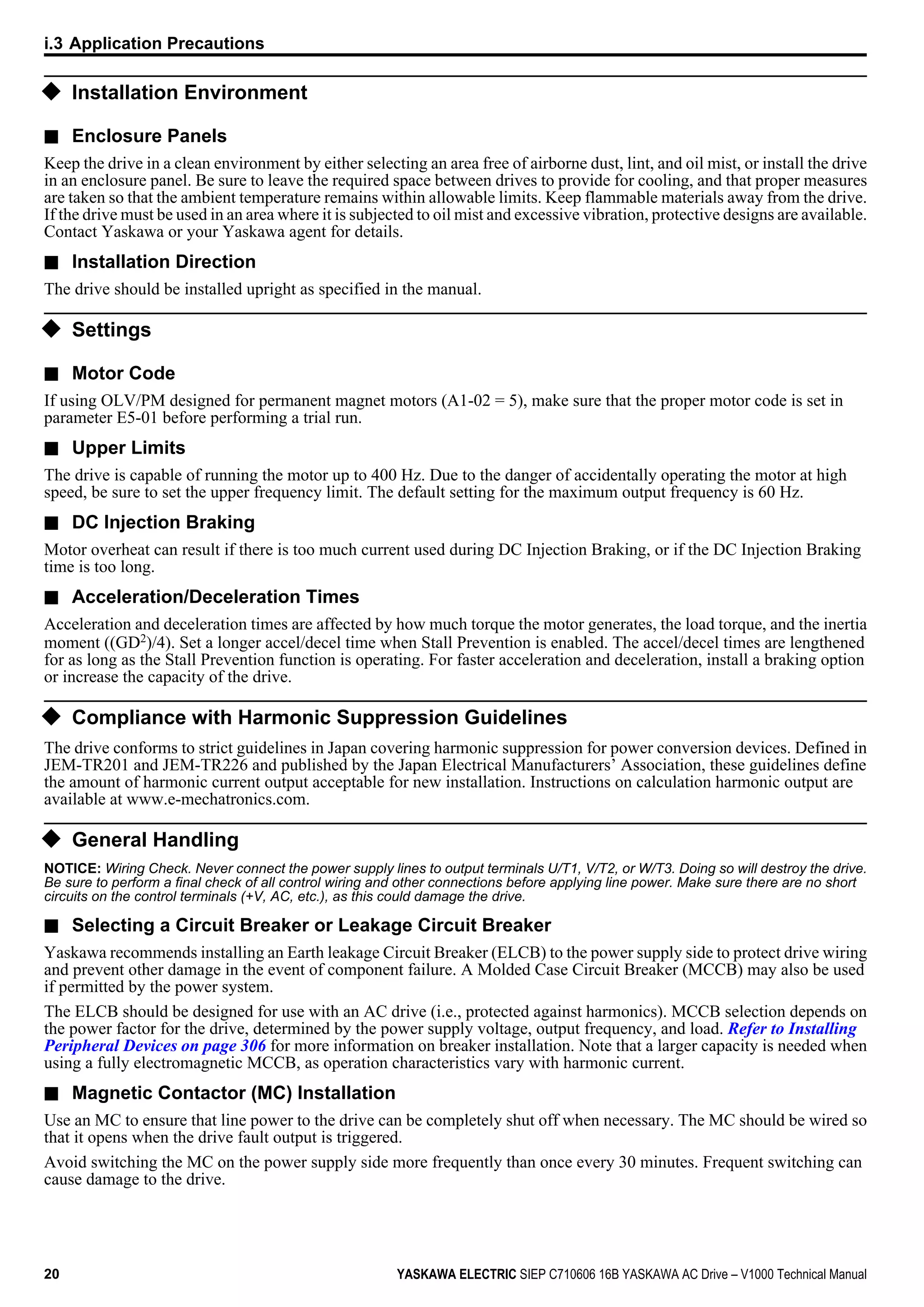 u Installation Environment
n Enclosure Panels
Keep the drive in a clean environment by either selecting an area free of airborne dust, lint, and oil mist, or install the drive
in an enclosure panel. Be sure to leave the required space between drives to provide for cooling, and that proper measures
are taken so that the ambient temperature remains within allowable limits. Keep flammable materials away from the drive.
If the drive must be used in an area where it is subjected to oil mist and excessive vibration, protective designs are available.
Contact Yaskawa or your Yaskawa agent for details.
n Installation Direction
The drive should be installed upright as specified in the manual.
u Settings
n Motor Code
If using OLV/PM designed for permanent magnet motors (A1-02 = 5), make sure that the proper motor code is set in
parameter E5-01 before performing a trial run.
n Upper Limits
The drive is capable of running the motor up to 400 Hz. Due to the danger of accidentally operating the motor at high
speed, be sure to set the upper frequency limit. The default setting for the maximum output frequency is 60 Hz.
n DC Injection Braking
Motor overheat can result if there is too much current used during DC Injection Braking, or if the DC Injection Braking
time is too long.
n Acceleration/Deceleration Times
Acceleration and deceleration times are affected by how much torque the motor generates, the load torque, and the inertia
moment ((GD2)/4). Set a longer accel/decel time when Stall Prevention is enabled. The accel/decel times are lengthened
for as long as the Stall Prevention function is operating. For faster acceleration and deceleration, install a braking option
or increase the capacity of the drive.
u Compliance with Harmonic Suppression Guidelines
The drive conforms to strict guidelines in Japan covering harmonic suppression for power conversion devices. Defined in
JEM-TR201 and JEM-TR226 and published by the Japan Electrical Manufacturers’ Association, these guidelines define
the amount of harmonic current output acceptable for new installation. Instructions on calculation harmonic output are
available at www.e-mechatronics.com.
u General Handling
NOTICE: Wiring Check. Never connect the power supply lines to output terminals U/T1, V/T2, or W/T3. Doing so will destroy the drive.
Be sure to perform a final check of all control wiring and other connections before applying line power. Make sure there are no short
circuits on the control terminals (+V, AC, etc.), as this could damage the drive.
n Selecting a Circuit Breaker or Leakage Circuit Breaker
Yaskawa recommends installing an Earth leakage Circuit Breaker (ELCB) to the power supply side to protect drive wiring
and prevent other damage in the event of component failure. A Molded Case Circuit Breaker (MCCB) may also be used
if permitted by the power system.
The ELCB should be designed for use with an AC drive (i.e., protected against harmonics). MCCB selection depends on
the power factor for the drive, determined by the power supply voltage, output frequency, and load. Refer to Installing
Peripheral Devices on page 306 for more information on breaker installation. Note that a larger capacity is needed when
using a fully electromagnetic MCCB, as operation characteristics vary with harmonic current.
n Magnetic Contactor (MC) Installation
Use an MC to ensure that line power to the drive can be completely shut off when necessary. The MC should be wired so
that it opens when the drive fault output is triggered.
Avoid switching the MC on the power supply side more frequently than once every 30 minutes. Frequent switching can
cause damage to the drive.
i.3 Application Precautions
20 YASKAWA ELECTRIC SIEP C710606 16B YASKAWA AC Drive – V1000 Technical Manual
 