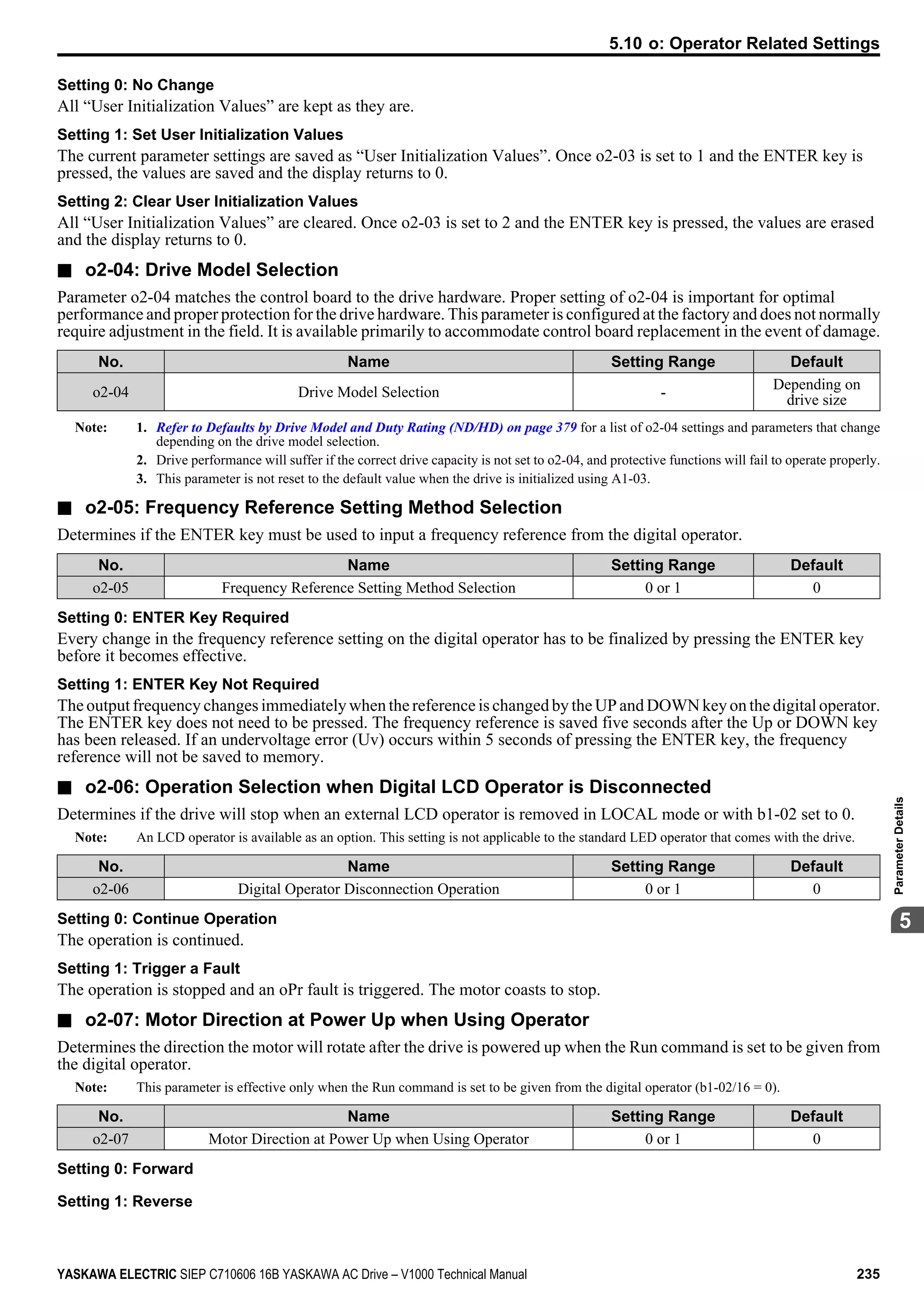 Setting 0: No Change
All “User Initialization Values” are kept as they are.
Setting 1: Set User Initialization Values
The current parameter settings are saved as “User Initialization Values”. Once o2-03 is set to 1 and the ENTER key is
pressed, the values are saved and the display returns to 0.
Setting 2: Clear User Initialization Values
All “User Initialization Values” are cleared. Once o2-03 is set to 2 and the ENTER key is pressed, the values are erased
and the display returns to 0.
n o2-04: Drive Model Selection
Parameter o2-04 matches the control board to the drive hardware. Proper setting of o2-04 is important for optimal
performance and proper protection for the drive hardware. This parameter is configured at the factory and does not normally
require adjustment in the field. It is available primarily to accommodate control board replacement in the event of damage.
No. Name Setting Range Default
o2-04 Drive Model Selection -
Depending on
drive size
Note: 1. Refer to Defaults by Drive Model and Duty Rating (ND/HD) on page 379 for a list of o2-04 settings and parameters that change
depending on the drive model selection.
2. Drive performance will suffer if the correct drive capacity is not set to o2-04, and protective functions will fail to operate properly.
3. This parameter is not reset to the default value when the drive is initialized using A1-03.
n o2-05: Frequency Reference Setting Method Selection
Determines if the ENTER key must be used to input a frequency reference from the digital operator.
No. Name Setting Range Default
o2-05 Frequency Reference Setting Method Selection 0 or 1 0
Setting 0: ENTER Key Required
Every change in the frequency reference setting on the digital operator has to be finalized by pressing the ENTER key
before it becomes effective.
Setting 1: ENTER Key Not Required
The output frequency changes immediately when the reference is changed by the UP and DOWN key on the digital operator.
The ENTER key does not need to be pressed. The frequency reference is saved five seconds after the Up or DOWN key
has been released. If an undervoltage error (Uv) occurs within 5 seconds of pressing the ENTER key, the frequency
reference will not be saved to memory.
n o2-06: Operation Selection when Digital LCD Operator is Disconnected
Determines if the drive will stop when an external LCD operator is removed in LOCAL mode or with b1-02 set to 0.
Note: An LCD operator is available as an option. This setting is not applicable to the standard LED operator that comes with the drive.
No. Name Setting Range Default
o2-06 Digital Operator Disconnection Operation 0 or 1 0
Setting 0: Continue Operation
The operation is continued.
Setting 1: Trigger a Fault
The operation is stopped and an oPr fault is triggered. The motor coasts to stop.
n o2-07: Motor Direction at Power Up when Using Operator
Determines the direction the motor will rotate after the drive is powered up when the Run command is set to be given from
the digital operator.
Note: This parameter is effective only when the Run command is set to be given from the digital operator (b1-02/16 = 0).
No. Name Setting Range Default
o2-07 Motor Direction at Power Up when Using Operator 0 or 1 0
Setting 0: Forward
Setting 1: Reverse
5.10 o: Operator Related Settings
YASKAWA ELECTRIC SIEP C710606 16B YASKAWA AC Drive – V1000 Technical Manual 235
5
ParameterDetails
 