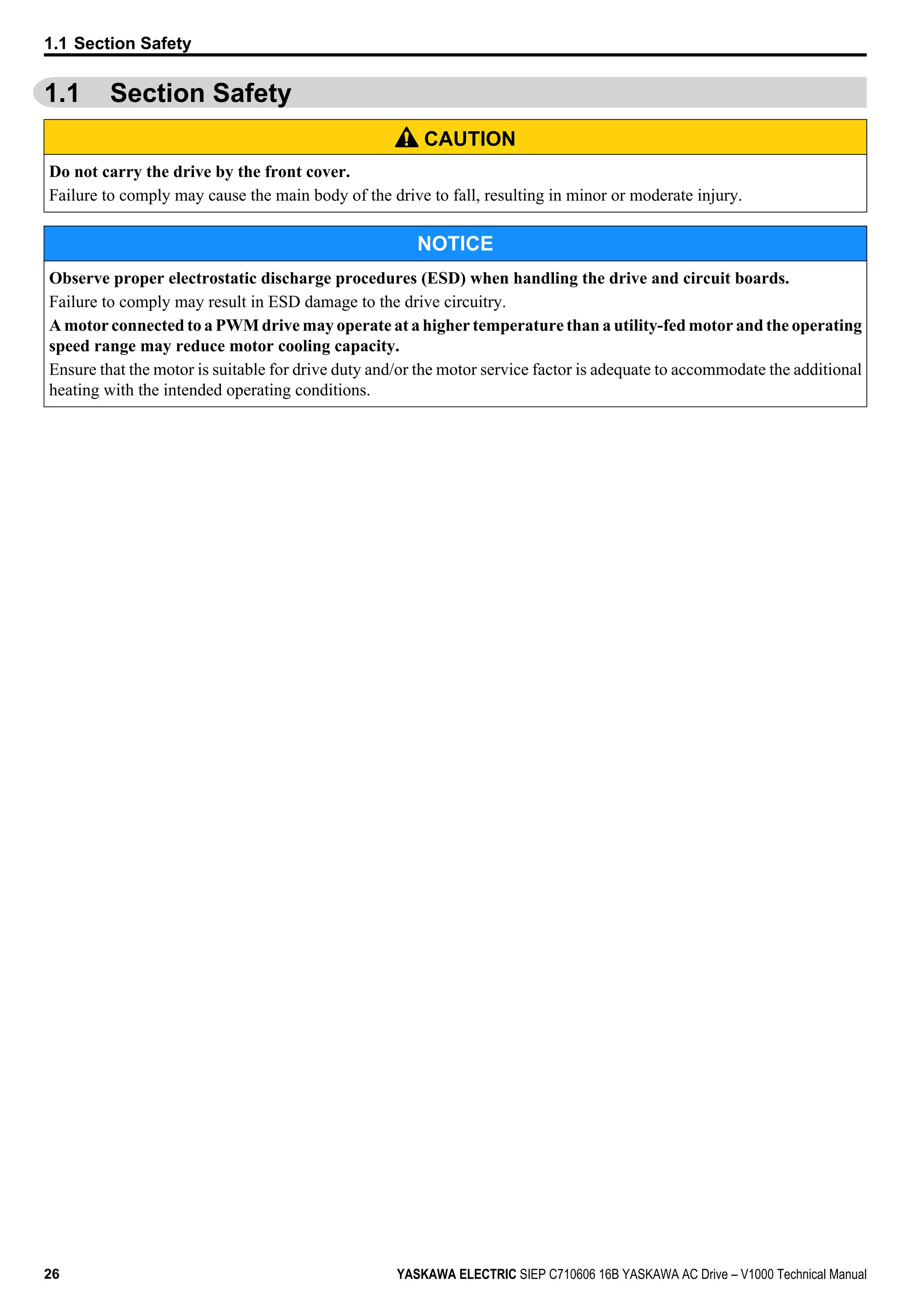1.1 Section Safety
CAUTION
Do not carry the drive by the front cover.
Failure to comply may cause the main body of the drive to fall, resulting in minor or moderate injury.
NOTICE
Observe proper electrostatic discharge procedures (ESD) when handling the drive and circuit boards.
Failure to comply may result in ESD damage to the drive circuitry.
A motor connected to a PWM drive may operate at a higher temperature than a utility-fed motor and the operating
speed range may reduce motor cooling capacity.
Ensure that the motor is suitable for drive duty and/or the motor service factor is adequate to accommodate the additional
heating with the intended operating conditions.
1.1 Section Safety
26 YASKAWA ELECTRIC SIEP C710606 16B YASKAWA AC Drive – V1000 Technical Manual
 