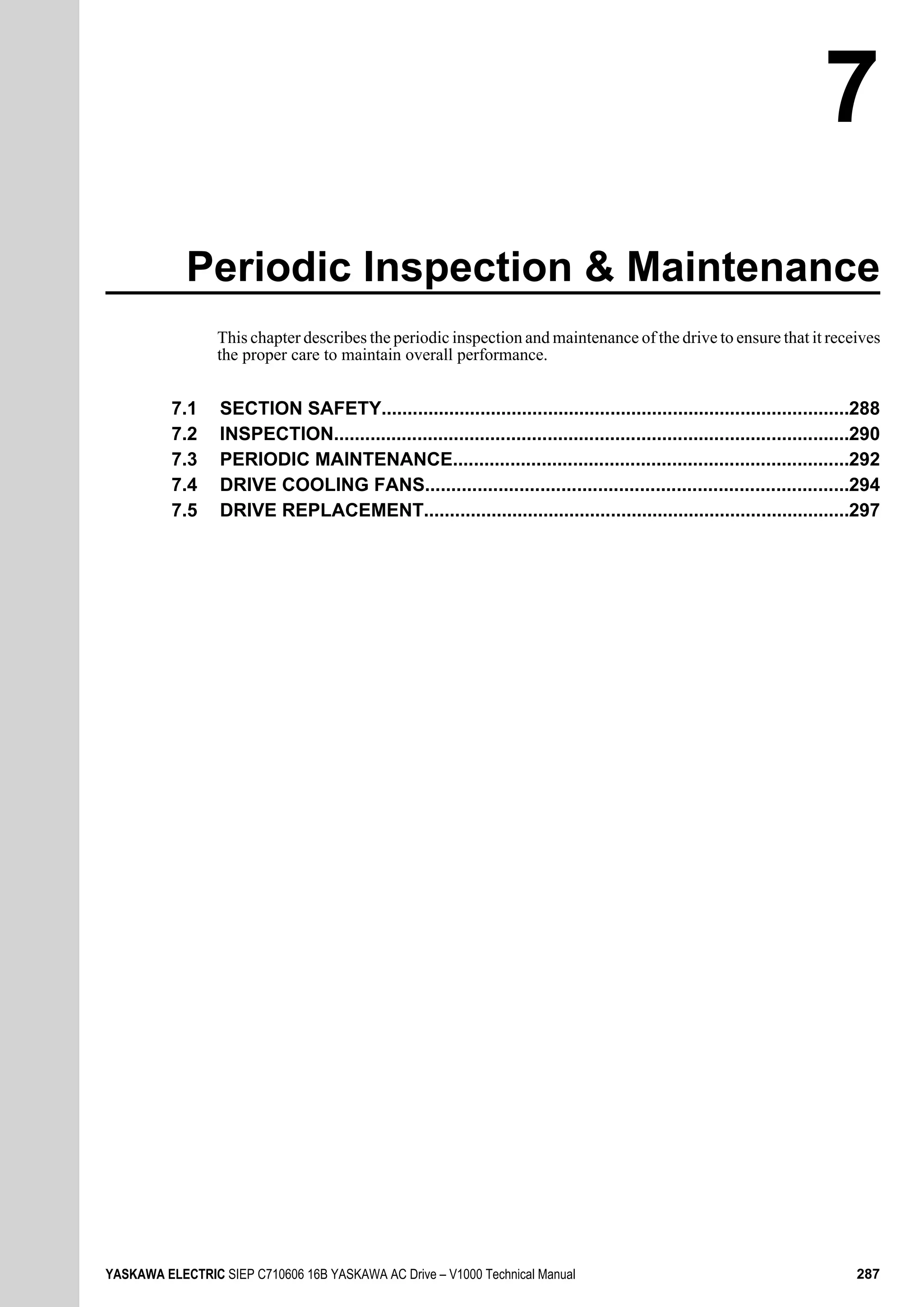 Periodic Inspection & Maintenance
This chapter describes the periodic inspection and maintenance of the drive to ensure that it receives
the proper care to maintain overall performance.
7.1 SECTION SAFETY..........................................................................................288
7.2 INSPECTION...................................................................................................290
7.3 PERIODIC MAINTENANCE............................................................................292
7.4 DRIVE COOLING FANS.................................................................................294
7.5 DRIVE REPLACEMENT..................................................................................297
7
YASKAWA ELECTRIC SIEP C710606 16B YASKAWA AC Drive – V1000 Technical Manual 287
 