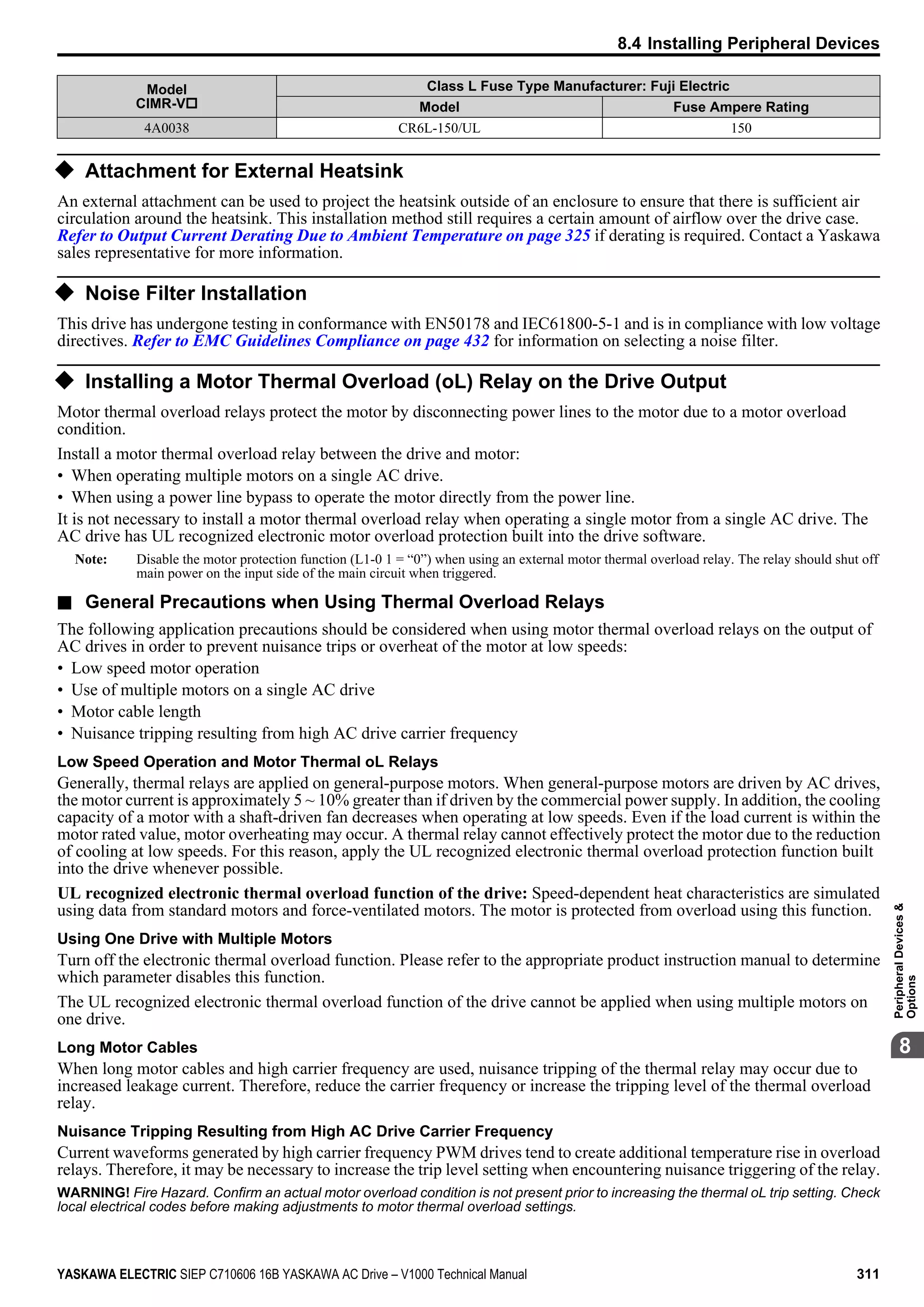 Model
CIMR-Vo
Class L Fuse Type Manufacturer: Fuji Electric
Model Fuse Ampere Rating
4A0038 CR6L-150/UL 150
u Attachment for External Heatsink
An external attachment can be used to project the heatsink outside of an enclosure to ensure that there is sufficient air
circulation around the heatsink. This installation method still requires a certain amount of airflow over the drive case.
Refer to Output Current Derating Due to Ambient Temperature on page 325 if derating is required. Contact a Yaskawa
sales representative for more information.
u Noise Filter Installation
This drive has undergone testing in conformance with EN50178 and IEC61800-5-1 and is in compliance with low voltage
directives. Refer to EMC Guidelines Compliance on page 432 for information on selecting a noise filter.
u Installing a Motor Thermal Overload (oL) Relay on the Drive Output
Motor thermal overload relays protect the motor by disconnecting power lines to the motor due to a motor overload
condition.
Install a motor thermal overload relay between the drive and motor:
• When operating multiple motors on a single AC drive.
• When using a power line bypass to operate the motor directly from the power line.
It is not necessary to install a motor thermal overload relay when operating a single motor from a single AC drive. The
AC drive has UL recognized electronic motor overload protection built into the drive software.
Note: Disable the motor protection function (L1-0 1 = “0”) when using an external motor thermal overload relay. The relay should shut off
main power on the input side of the main circuit when triggered.
n General Precautions when Using Thermal Overload Relays
The following application precautions should be considered when using motor thermal overload relays on the output of
AC drives in order to prevent nuisance trips or overheat of the motor at low speeds:
• Low speed motor operation
• Use of multiple motors on a single AC drive
• Motor cable length
• Nuisance tripping resulting from high AC drive carrier frequency
Low Speed Operation and Motor Thermal oL Relays
Generally, thermal relays are applied on general-purpose motors. When general-purpose motors are driven by AC drives,
the motor current is approximately 5 ~ 10% greater than if driven by the commercial power supply. In addition, the cooling
capacity of a motor with a shaft-driven fan decreases when operating at low speeds. Even if the load current is within the
motor rated value, motor overheating may occur. A thermal relay cannot effectively protect the motor due to the reduction
of cooling at low speeds. For this reason, apply the UL recognized electronic thermal overload protection function built
into the drive whenever possible.
UL recognized electronic thermal overload function of the drive: Speed-dependent heat characteristics are simulated
using data from standard motors and force-ventilated motors. The motor is protected from overload using this function.
Using One Drive with Multiple Motors
Turn off the electronic thermal overload function. Please refer to the appropriate product instruction manual to determine
which parameter disables this function.
The UL recognized electronic thermal overload function of the drive cannot be applied when using multiple motors on
one drive.
Long Motor Cables
When long motor cables and high carrier frequency are used, nuisance tripping of the thermal relay may occur due to
increased leakage current. Therefore, reduce the carrier frequency or increase the tripping level of the thermal overload
relay.
Nuisance Tripping Resulting from High AC Drive Carrier Frequency
Current waveforms generated by high carrier frequency PWM drives tend to create additional temperature rise in overload
relays. Therefore, it may be necessary to increase the trip level setting when encountering nuisance triggering of the relay.
WARNING! Fire Hazard. Confirm an actual motor overload condition is not present prior to increasing the thermal oL trip setting. Check
local electrical codes before making adjustments to motor thermal overload settings.
8.4 Installing Peripheral Devices
YASKAWA ELECTRIC SIEP C710606 16B YASKAWA AC Drive – V1000 Technical Manual 311
8
PeripheralDevices&
Options
 