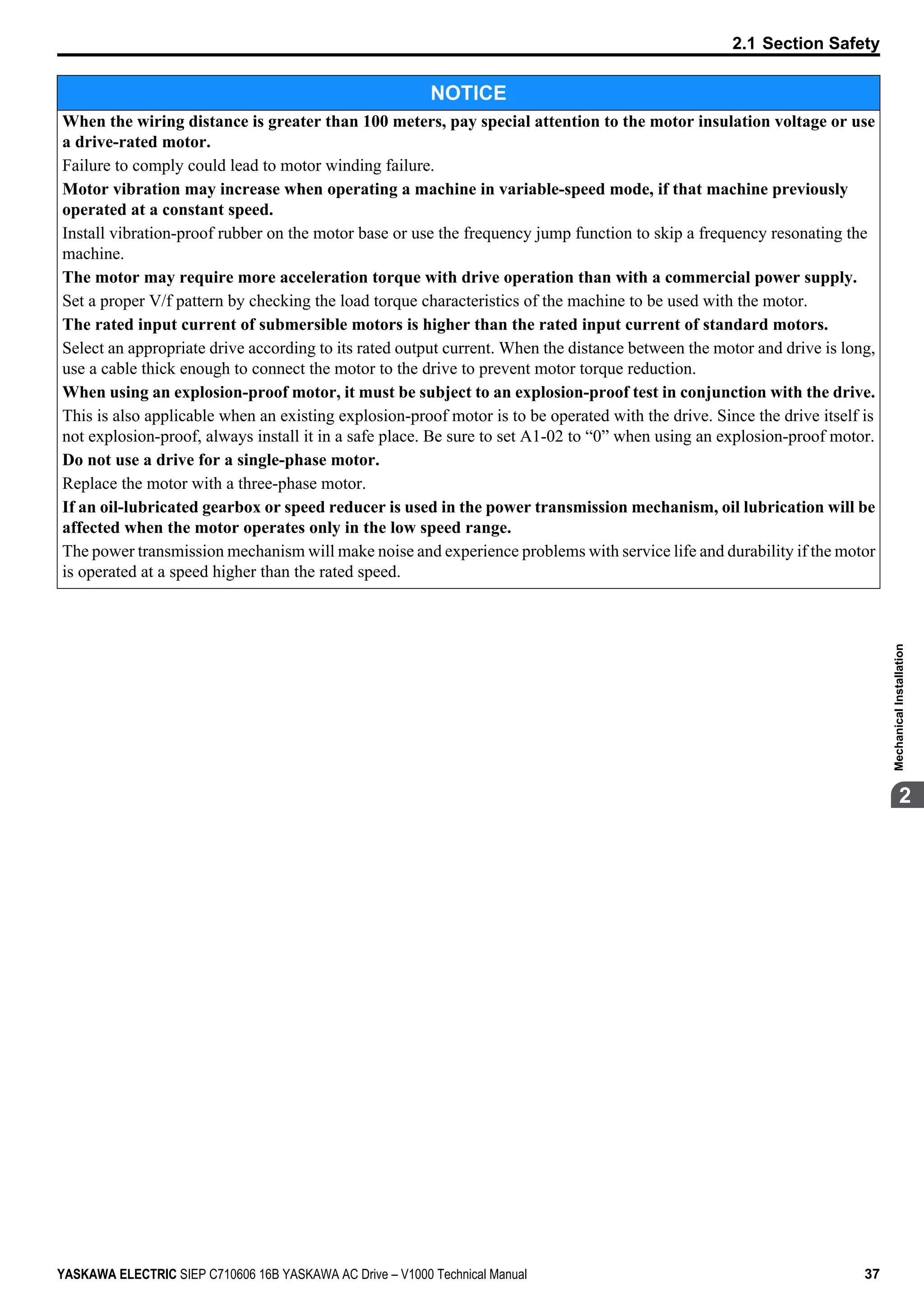 NOTICE
When the wiring distance is greater than 100 meters, pay special attention to the motor insulation voltage or use
a drive-rated motor.
Failure to comply could lead to motor winding failure.
Motor vibration may increase when operating a machine in variable-speed mode, if that machine previously
operated at a constant speed.
Install vibration-proof rubber on the motor base or use the frequency jump function to skip a frequency resonating the
machine.
The motor may require more acceleration torque with drive operation than with a commercial power supply.
Set a proper V/f pattern by checking the load torque characteristics of the machine to be used with the motor.
The rated input current of submersible motors is higher than the rated input current of standard motors.
Select an appropriate drive according to its rated output current. When the distance between the motor and drive is long,
use a cable thick enough to connect the motor to the drive to prevent motor torque reduction.
When using an explosion-proof motor, it must be subject to an explosion-proof test in conjunction with the drive.
This is also applicable when an existing explosion-proof motor is to be operated with the drive. Since the drive itself is
not explosion-proof, always install it in a safe place. Be sure to set A1-02 to “0” when using an explosion-proof motor.
Do not use a drive for a single-phase motor.
Replace the motor with a three-phase motor.
If an oil-lubricated gearbox or speed reducer is used in the power transmission mechanism, oil lubrication will be
affected when the motor operates only in the low speed range.
The power transmission mechanism will make noise and experience problems with service life and durability if the motor
is operated at a speed higher than the rated speed.
2.1 Section Safety
YASKAWA ELECTRIC SIEP C710606 16B YASKAWA AC Drive – V1000 Technical Manual 37
2
MechanicalInstallation
 