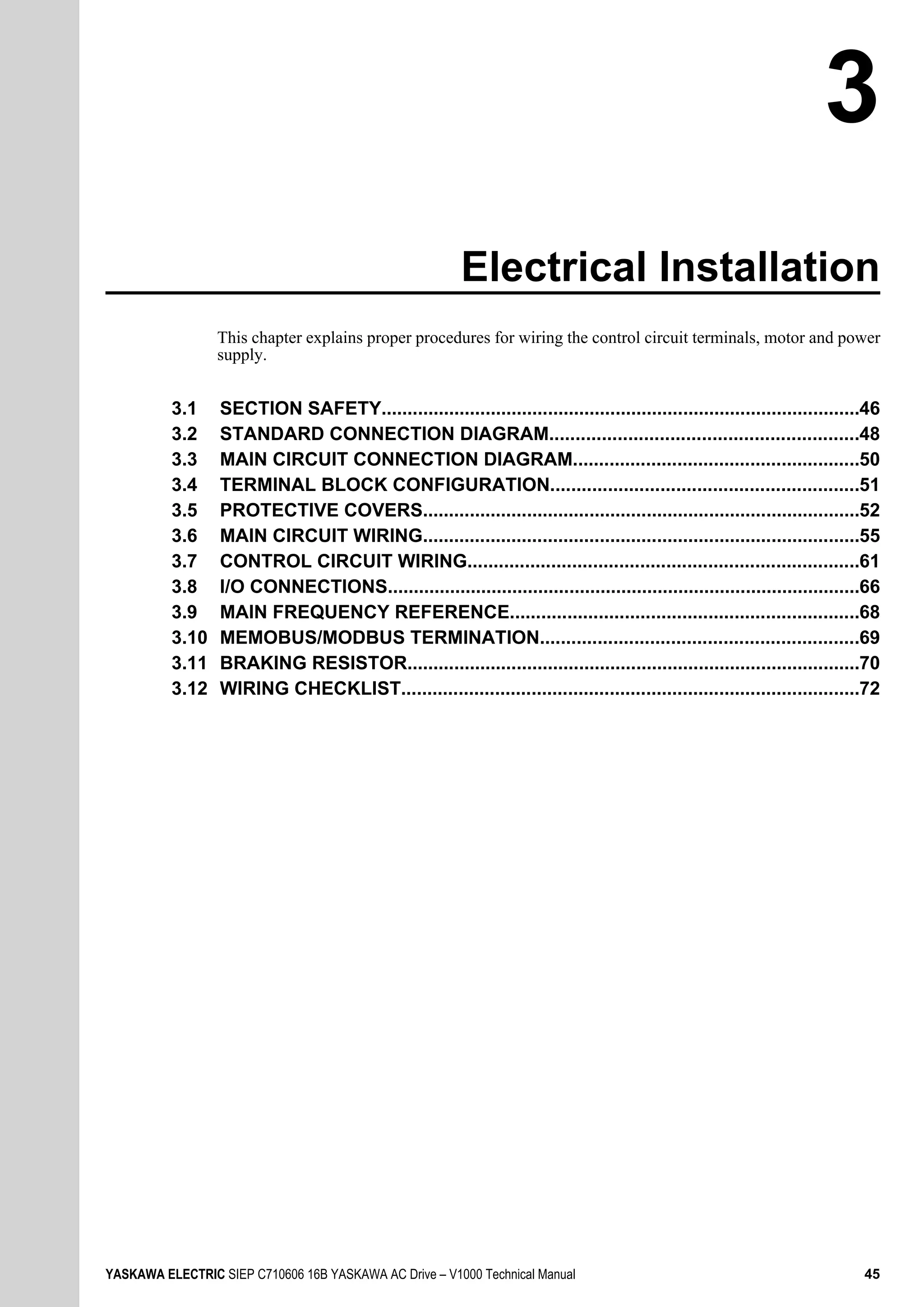 Electrical Installation
This chapter explains proper procedures for wiring the control circuit terminals, motor and power
supply.
3.1 SECTION SAFETY............................................................................................46
3.2 STANDARD CONNECTION DIAGRAM...........................................................48
3.3 MAIN CIRCUIT CONNECTION DIAGRAM.......................................................50
3.4 TERMINAL BLOCK CONFIGURATION...........................................................51
3.5 PROTECTIVE COVERS....................................................................................52
3.6 MAIN CIRCUIT WIRING....................................................................................55
3.7 CONTROL CIRCUIT WIRING...........................................................................61
3.8 I/O CONNECTIONS...........................................................................................66
3.9 MAIN FREQUENCY REFERENCE...................................................................68
3.10 MEMOBUS/MODBUS TERMINATION.............................................................69
3.11 BRAKING RESISTOR.......................................................................................70
3.12 WIRING CHECKLIST........................................................................................72
3
YASKAWA ELECTRIC SIEP C710606 16B YASKAWA AC Drive – V1000 Technical Manual 45
 