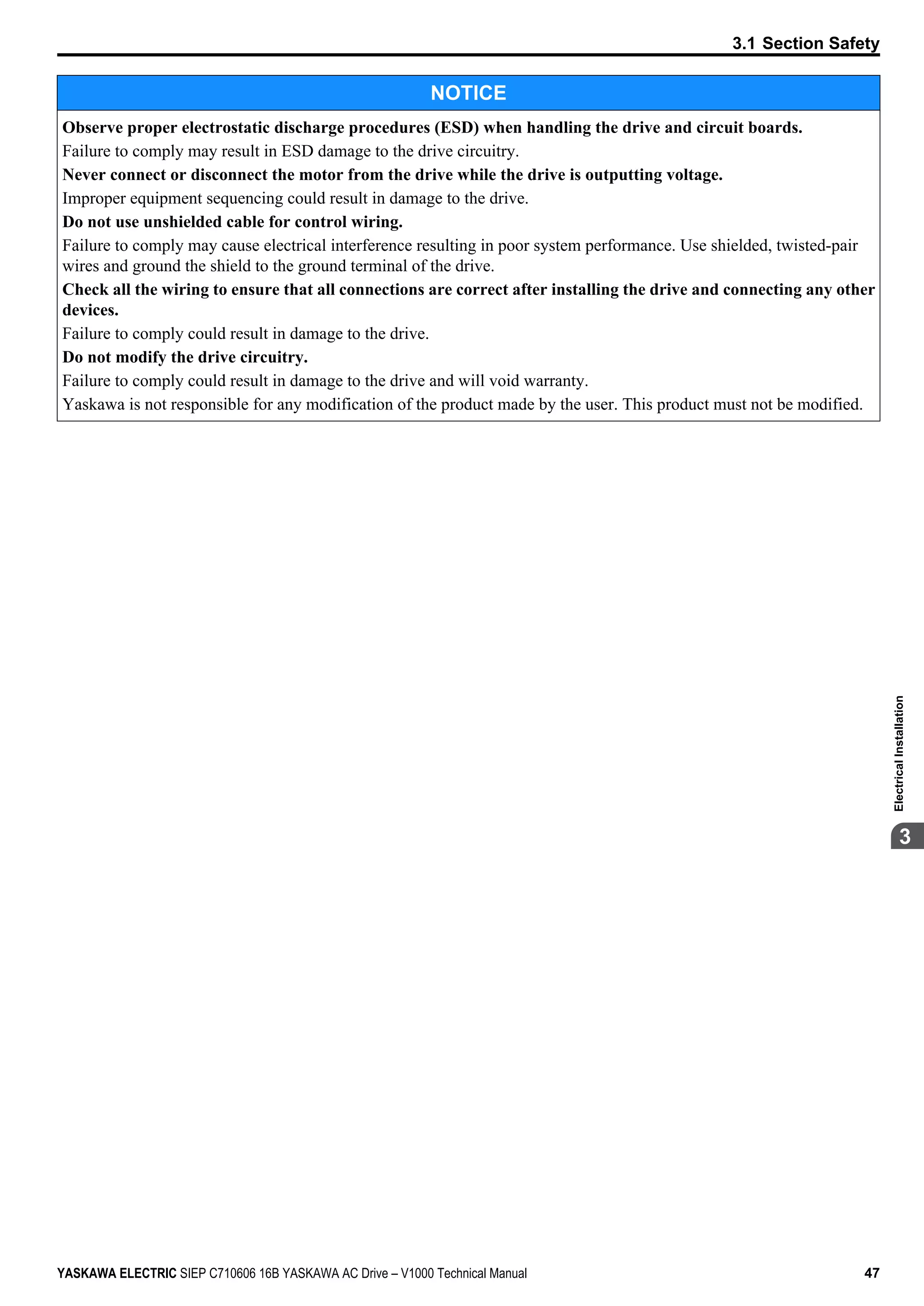 NOTICE
Observe proper electrostatic discharge procedures (ESD) when handling the drive and circuit boards.
Failure to comply may result in ESD damage to the drive circuitry.
Never connect or disconnect the motor from the drive while the drive is outputting voltage.
Improper equipment sequencing could result in damage to the drive.
Do not use unshielded cable for control wiring.
Failure to comply may cause electrical interference resulting in poor system performance. Use shielded, twisted-pair
wires and ground the shield to the ground terminal of the drive.
Check all the wiring to ensure that all connections are correct after installing the drive and connecting any other
devices.
Failure to comply could result in damage to the drive.
Do not modify the drive circuitry.
Failure to comply could result in damage to the drive and will void warranty.
Yaskawa is not responsible for any modification of the product made by the user. This product must not be modified.
3.1 Section Safety
YASKAWA ELECTRIC SIEP C710606 16B YASKAWA AC Drive – V1000 Technical Manual 47
3
ElectricalInstallation
 
