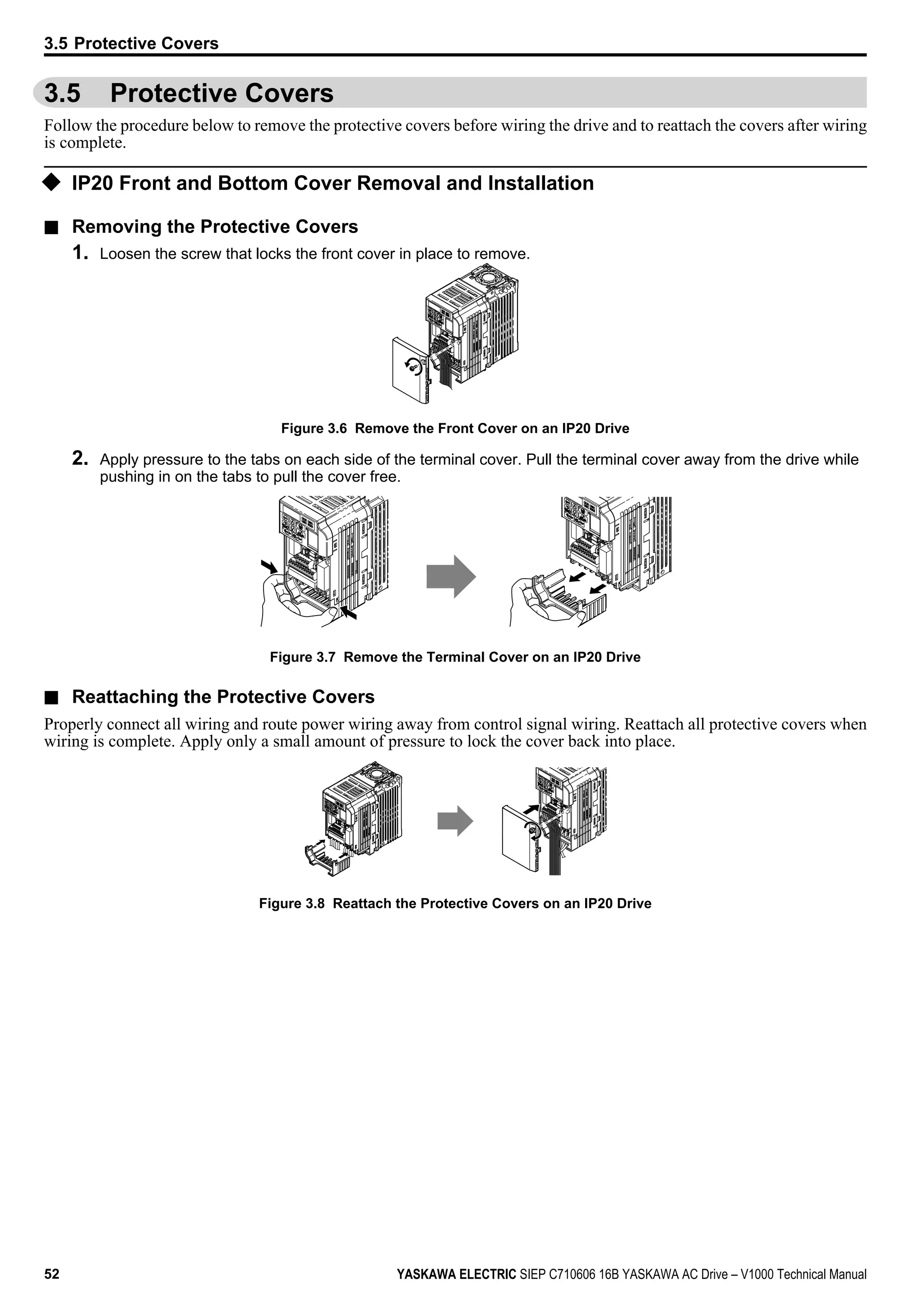 3.5 Protective Covers
Follow the procedure below to remove the protective covers before wiring the drive and to reattach the covers after wiring
is complete.
u IP20 Front and Bottom Cover Removal and Installation
n Removing the Protective Covers
1. Loosen the screw that locks the front cover in place to remove.
Figure 3.6 Remove the Front Cover on an IP20 Drive
2. Apply pressure to the tabs on each side of the terminal cover. Pull the terminal cover away from the drive while
pushing in on the tabs to pull the cover free.
Figure 3.7 Remove the Terminal Cover on an IP20 Drive
n Reattaching the Protective Covers
Properly connect all wiring and route power wiring away from control signal wiring. Reattach all protective covers when
wiring is complete. Apply only a small amount of pressure to lock the cover back into place.
Figure 3.8 Reattach the Protective Covers on an IP20 Drive
3.5 Protective Covers
52 YASKAWA ELECTRIC SIEP C710606 16B YASKAWA AC Drive – V1000 Technical Manual
 