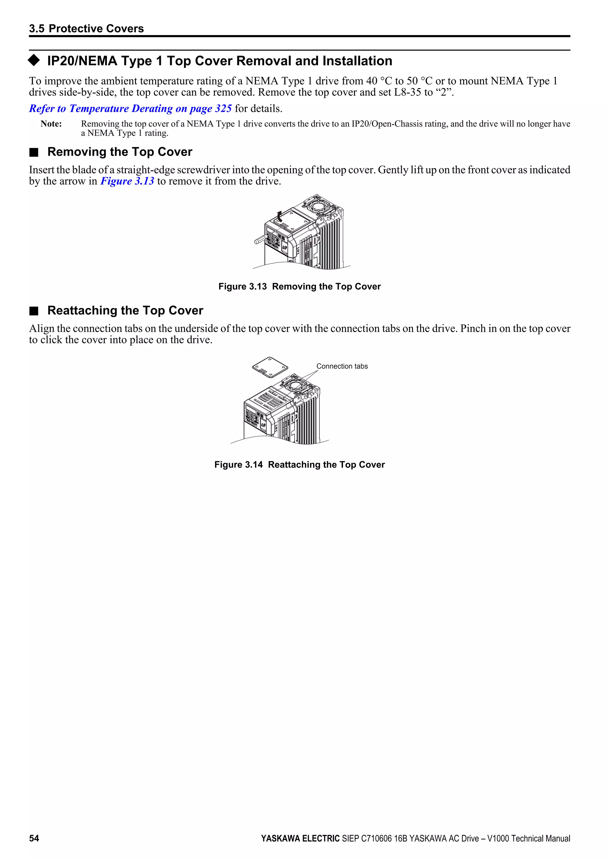 u IP20/NEMA Type 1 Top Cover Removal and Installation
To improve the ambient temperature rating of a NEMA Type 1 drive from 40 °C to 50 °C or to mount NEMA Type 1
drives side-by-side, the top cover can be removed. Remove the top cover and set L8-35 to “2”.
Refer to Temperature Derating on page 325 for details.
Note: Removing the top cover of a NEMA Type 1 drive converts the drive to an IP20/Open-Chassis rating, and the drive will no longer have
a NEMA Type 1 rating.
n Removing the Top Cover
Insert the blade of a straight-edge screwdriver into the opening of the top cover. Gently lift up on the front cover as indicated
by the arrow in Figure 3.13 to remove it from the drive.
Figure 3.13 Removing the Top Cover
n Reattaching the Top Cover
Align the connection tabs on the underside of the top cover with the connection tabs on the drive. Pinch in on the top cover
to click the cover into place on the drive.
Connection tabs
Figure 3.14 Reattaching the Top Cover
3.5 Protective Covers
54 YASKAWA ELECTRIC SIEP C710606 16B YASKAWA AC Drive – V1000 Technical Manual
 