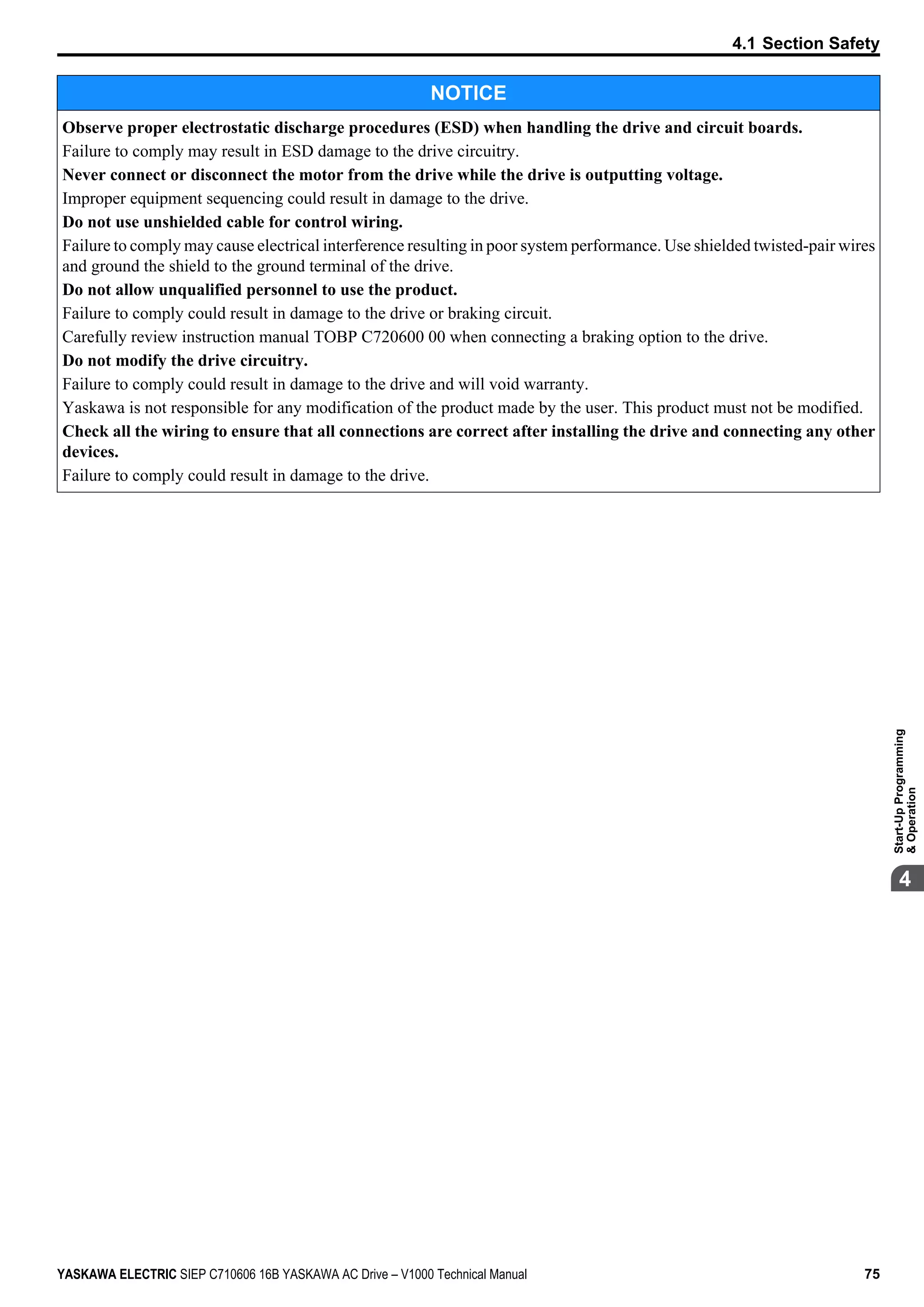 NOTICE
Observe proper electrostatic discharge procedures (ESD) when handling the drive and circuit boards.
Failure to comply may result in ESD damage to the drive circuitry.
Never connect or disconnect the motor from the drive while the drive is outputting voltage.
Improper equipment sequencing could result in damage to the drive.
Do not use unshielded cable for control wiring.
Failure to comply may cause electrical interference resulting in poor system performance. Use shielded twisted-pair wires
and ground the shield to the ground terminal of the drive.
Do not allow unqualified personnel to use the product.
Failure to comply could result in damage to the drive or braking circuit.
Carefully review instruction manual TOBP C720600 00 when connecting a braking option to the drive.
Do not modify the drive circuitry.
Failure to comply could result in damage to the drive and will void warranty.
Yaskawa is not responsible for any modification of the product made by the user. This product must not be modified.
Check all the wiring to ensure that all connections are correct after installing the drive and connecting any other
devices.
Failure to comply could result in damage to the drive.
4.1 Section Safety
YASKAWA ELECTRIC SIEP C710606 16B YASKAWA AC Drive – V1000 Technical Manual 75
4
Start-UpProgramming
&Operation
 