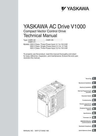 YASKAWA AC Drive V1000
Compact Vector Control Drive
Technical Manual
MANUAL NO. SIEP C710606 16B
To properly use the product, read this manual thoroughly and retain
for easy reference, inspection, and maintenance. Ensure the end user
receives this manual.
Type: CIMR-VA , CIMR-VB
CIMR-VT
Models: 200 V Class, Three-Phase Input: 0.1 to 18.5 kW
200 V Class, Single-Phase Input: 0.1 to 3.7 kW
400 V Class, Three-Phase Input: 0.2 to 18.5 kW
Quick Reference Sheet E
Receiving 1
Mechanical Installation 2
Electrical Installation 3
Start-Up Programming &
Operation 4
Parameter Details 5
Troubleshooting 6
Periodic Inspection &
Maintenance 7
Peripheral Devices &
Options 8
Specifications A
Parameter List B
MEMOBUS/Modbus
Communications C
Standards Compliance D
 