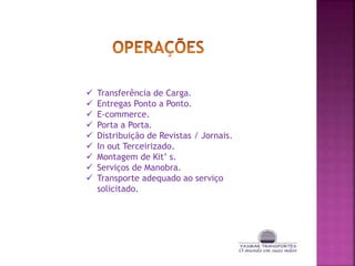  Transferência de Carga.
Entregas Ponto a Ponto.
E-commerce.
Porta a Porta.
Distribuição de Revistas / Jornais.
In out Terceirizado.
Montagem de Kit’ s.
Serviços de Manobra.
Transporte adequado ao serviço
solicitado.