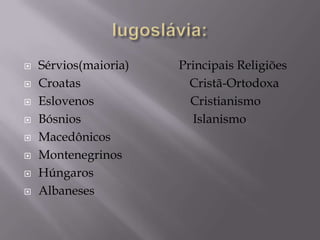    Sérvios(maioria)   Principais Religiões
   Croatas              Cristã-Ortodoxa
   Eslovenos            Cristianismo
   Bósnios              Islanismo
   Macedônicos
   Montenegrinos
   Húngaros
   Albaneses
 