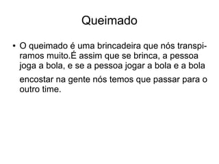 Queimado
●

O queimado é uma brincadeira que nós transpiramos muito.É assim que se brinca, a pessoa
joga a bola, e se a pessoa jogar a bola e a bola
encostar na gente nós temos que passar para o
outro time.

 