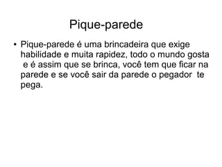 Pique-parede
●

Pique-parede é uma brincadeira que exige
habilidade e muita rapidez, todo o mundo gosta
e é assim que se brinca, você tem que ficar na
parede e se você sair da parede o pegador te
pega.

 