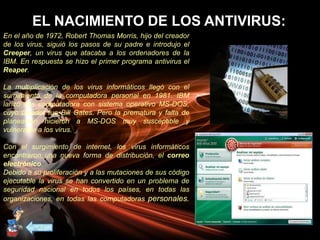 EL NACIMIENTO DE LOS ANTIVIRUS:
En el año de 1972, Robert Thomas Morris, hijo del creador
de los virus, siguió los pasos de su padre e introdujo el
Creeper, un virus que atacaba a los ordenadores de la
IBM. En respuesta se hizo el primer programa antivirus el
Reaper.
La multiplicación de los virus informáticos llegó con el
surgimiento de la computadora personal en 1981. IBM
lanzó sus computadora con sistema operativo MS-DOS,
cuyo creador fue Bill Gates. Pero la prematura y falta de
planeación hicieron a MS-DOS muy susceptible y
vulnerable a los virus.
Con el surgimiento de internet, los virus informáticos
encontraron una nueva forma de distribución, el correo
electrónico.
Debido a su proliferación y a las mutaciones de sus código
ejecutable la virus se han convertido en un problema de
seguridad nacional en todos los países, en todas las
organizaciones, en todas las computadoras personales.
 