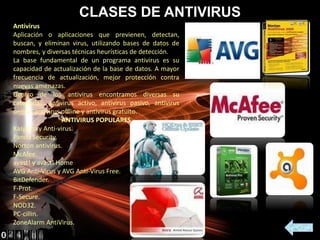 CLASES DE ANTIVIRUS
Antivirus
Aplicación o aplicaciones que previenen, detectan,
buscan, y eliminan virus, utilizando bases de datos de
nombres, y diversas técnicas heurísticas de detección.
La base fundamental de un programa antivirus es su
capacidad de actualización de la base de datos. A mayor
frecuencia de actualización, mejor protección contra
nuevas amenazas.
Dentro de los antivirus encontramos diversas su
categorías: antivirus activo, antivirus pasivo, antivirus
online, antivirus offline y antivirus gratuito.
ANTIVIRUS POPULARES
Kaspersky Anti-virus.
Panda Security.
Norton antivirus.
McAfee.
avast! y avast! Home
AVG Anti-Virus y AVG Anti-Virus Free.
BitDefender.
F-Prot.
F-Secure.
NOD32.
PC-cillin.
ZoneAlarm AntiVirus.
 