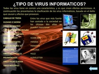 ¿TIPO DE VIRUS INFORMATICOS?
Todos los virus tiene en común una característica, y es que crean efectos perniciosos. A
continuación les presentamos la clasificación de los virus informáticos, basada en el daño
que causan y efectos que provocan.
CABALLO DE TROYA
GUSANO O WORM
VIRUS DE MACROS
VIRUS DE SOBREESCRITURA
VIRUS DE PROGRAMA
VIRUS DE BOOT
VIRUS RESIDENTES
VIRUS DE ENLACE O
DIRECTORIO
VIRUS MUTANTES O
POLIMÓRFICOS
VIRUS FALSO O HOAX
VIRUS MÚLTIPLES
Entre los virus que más fuerte
han azotado a la sociedad en
los últimos dos años se
pueden mencionar:
•SIRCAM
•CODE RED
•NIMDA
•MAGISTR
•MELISSA
•KLEZ
•LOVELETTER
 