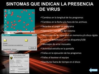 SINTOMAS QUE INDICAN LA PRESENCIA
DE VIRUS
Cambios en la longitud de los programas
Cambios en la fecha y/u hora de los archivos
Retardos al cargar un programa
Operación más lenta del sistema
Reducción de la capacidad en memoria y/o disco rígido
Sectores defectuosos en los disquetes/USB
Mensajes de error inusuales
Actividad extraña en la pantalla
Fallas en la ejecución de los programas
Fallas al bootear el equipo
Escrituras fuera de tiempo en el disco
 