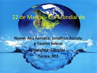 22 de Março – Dia Mundial da água Nome: Ana Fonseca, Jonathan Accioly e Yasmin Sobral Disciplina: Ciências Turma: 902 